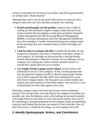 volume is extremely low for most of your ideas, and all the good domains
are already taken. Sound familiar?
Although there aren’t a lot of universal truths on how to come up with a
category name, here are a few tips that can guide your thinking:
Brand around people, not the product. Analysts have a habit of
coming up with extremely complex category names devoid of any
human emotion that also happen to make great acronyms. Enterprise
Content Management (ECM), Recurring Revenue Management
(RRM), or Security Information and Event Management (SIEM) are
just a few examples. Consider instead anchoring your category name
on the outcomes that your customers hope to achieve through your
products.
Look for clues in customer job titles. Consider the job titles of your
prospective customers and create a connection with what’s unique in
your category. At Gainsight we discovered that a role had already
existed and predated us called the Customer Success Manager, but no
company was creating any content around Customer Success. It
seemed like a good option for us to consider.
Use Google Trends to gauge search volume. Search volume will
inherently be low for a new category—if not, I would question how
new the proposed category actually is. But by using Google Trends,
you’re able to quantify the little traffic that is being driven to your
short list of category names. The data gives you a small window into
interest and search behavior of the broad market—best served as a way
to benchmark your best ideas against your worst.
Selecting a category name is the first step of your content marketing
journey. Once you get there, wave the flag for the category everywhere you
possibly can—buy the domains, write to the hashtag, set up social analytics
and Google Alerts to track share of voice and search volume. Since you’ll
be committing to creating momentum for the category brand, benchmarking
what the world looked like the day you named it is not a bad idea. Now all
that’s left to do is a whole lot of writing—so who’s going to do it all?
2. Identify Spokespeople, Writers, and Contributors
 