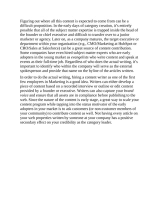Figuring out where all this content is expected to come from can be a
difficult proposition. In the early days of category creation, it’s entirely
possible that all of the subject matter expertise is trapped inside the head of
the founder or chief executive and difficult to transfer over to a junior
marketer or agency. Later on, as a company matures, the target executive or
department within your organization (e.g., CMO/Marketing at HubSpot or
CRO/Sales at Salesforce) can be a great source of content contribution.
Some companies have even hired subject matter experts who are early
adopters in the young market as evangelists who write content and speak at
events as their full-time job. Regardless of who does the actual writing, it’s
important to identify who within the company will serve as the external
spokesperson and provide that name on the byline of the articles written.
In order to do the actual writing, hiring a content writer as one of the first
few employees in Marketing is a good idea. Writers can either develop a
piece of content based on a recorded interview or outline or edit content
provided by a founder or executive. Writers can also capture your brand
voice and ensure that all assets are in compliance before publishing to the
web. Since the nature of the content is early stage, a great way to scale your
content program while tapping into the status motivator of the early
adopters in your market is to ask customers (or non-customer members of
your community) to contribute content as well. Not having every article on
your web properties written by someone at your company has a positive
secondary effect on your credibility as the category leader.
 