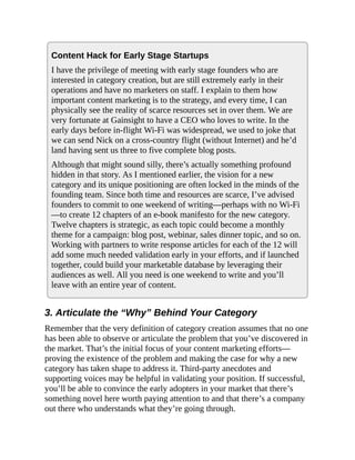 Content Hack for Early Stage Startups
I have the privilege of meeting with early stage founders who are
interested in category creation, but are still extremely early in their
operations and have no marketers on staff. I explain to them how
important content marketing is to the strategy, and every time, I can
physically see the reality of scarce resources set in over them. We are
very fortunate at Gainsight to have a CEO who loves to write. In the
early days before in-flight Wi-Fi was widespread, we used to joke that
we can send Nick on a cross-country flight (without Internet) and he’d
land having sent us three to five complete blog posts.
Although that might sound silly, there’s actually something profound
hidden in that story. As I mentioned earlier, the vision for a new
category and its unique positioning are often locked in the minds of the
founding team. Since both time and resources are scarce, I’ve advised
founders to commit to one weekend of writing—perhaps with no Wi-Fi
—to create 12 chapters of an e-book manifesto for the new category.
Twelve chapters is strategic, as each topic could become a monthly
theme for a campaign: blog post, webinar, sales dinner topic, and so on.
Working with partners to write response articles for each of the 12 will
add some much needed validation early in your efforts, and if launched
together, could build your marketable database by leveraging their
audiences as well. All you need is one weekend to write and you’ll
leave with an entire year of content.
3. Articulate the “Why” Behind Your Category
Remember that the very definition of category creation assumes that no one
has been able to observe or articulate the problem that you’ve discovered in
the market. That’s the initial focus of your content marketing efforts—
proving the existence of the problem and making the case for why a new
category has taken shape to address it. Third-party anecdotes and
supporting voices may be helpful in validating your position. If successful,
you’ll be able to convince the early adopters in your market that there’s
something novel here worth paying attention to and that there’s a company
out there who understands what they’re going through.
 