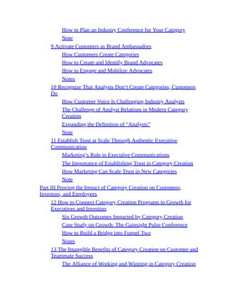 How to Plan an Industry Conference for Your Category
Note
9 Activate Customers as Brand Ambassadors
How Customers Create Categories
How to Create and Identify Brand Advocates
How to Engage and Mobilize Advocates
Notes
10 Recognize That Analysts Don’t Create Categories, Customers
Do
How Customer Voice Is Challenging Industry Analysts
The Challenge of Analyst Relations in Modern Category
Creation
Expanding the Definition of “Analysts”
Note
11 Establish Trust at Scale Through Authentic Executive
Communication
Marketing’s Role in Executive Communications
The Importance of Establishing Trust in Category Creation
How Marketing Can Scale Trust in New Categories
Note
Part III Proving the Impact of Category Creation on Customers,
Investors, and Employees
12 How to Connect Category Creation Programs to Growth for
Executives and Investors
Six Growth Outcomes Impacted by Category Creation
Case Study on Growth: The Gainsight Pulse Conference
How to Build a Bridge into Funnel Two
Notes
13 The Intangible Benefits of Category Creation on Customer and
Teammate Success
The Alliance of Working and Winning in Category Creation
 