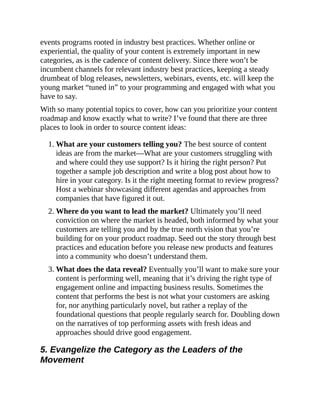 events programs rooted in industry best practices. Whether online or
experiential, the quality of your content is extremely important in new
categories, as is the cadence of content delivery. Since there won’t be
incumbent channels for relevant industry best practices, keeping a steady
drumbeat of blog releases, newsletters, webinars, events, etc. will keep the
young market “tuned in” to your programming and engaged with what you
have to say.
With so many potential topics to cover, how can you prioritize your content
roadmap and know exactly what to write? I’ve found that there are three
places to look in order to source content ideas:
1. What are your customers telling you? The best source of content
ideas are from the market—What are your customers struggling with
and where could they use support? Is it hiring the right person? Put
together a sample job description and write a blog post about how to
hire in your category. Is it the right meeting format to review progress?
Host a webinar showcasing different agendas and approaches from
companies that have figured it out.
2. Where do you want to lead the market? Ultimately you’ll need
conviction on where the market is headed, both informed by what your
customers are telling you and by the true north vision that you’re
building for on your product roadmap. Seed out the story through best
practices and education before you release new products and features
into a community who doesn’t understand them.
3. What does the data reveal? Eventually you’ll want to make sure your
content is performing well, meaning that it’s driving the right type of
engagement online and impacting business results. Sometimes the
content that performs the best is not what your customers are asking
for, nor anything particularly novel, but rather a replay of the
foundational questions that people regularly search for. Doubling down
on the narratives of top performing assets with fresh ideas and
approaches should drive good engagement.
5. Evangelize the Category as the Leaders of the
Movement
 