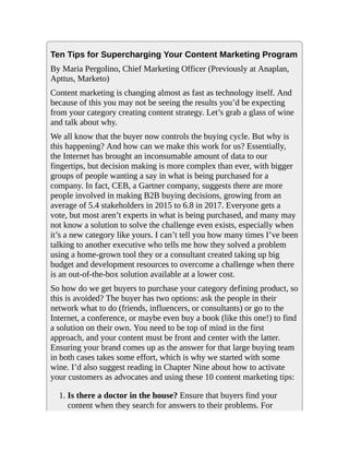 Ten Tips for Supercharging Your Content Marketing Program
By Maria Pergolino, Chief Marketing Officer (Previously at Anaplan,
Apttus, Marketo)
Content marketing is changing almost as fast as technology itself. And
because of this you may not be seeing the results you’d be expecting
from your category creating content strategy. Let’s grab a glass of wine
and talk about why.
We all know that the buyer now controls the buying cycle. But why is
this happening? And how can we make this work for us? Essentially,
the Internet has brought an inconsumable amount of data to our
fingertips, but decision making is more complex than ever, with bigger
groups of people wanting a say in what is being purchased for a
company. In fact, CEB, a Gartner company, suggests there are more
people involved in making B2B buying decisions, growing from an
average of 5.4 stakeholders in 2015 to 6.8 in 2017. Everyone gets a
vote, but most aren’t experts in what is being purchased, and many may
not know a solution to solve the challenge even exists, especially when
it’s a new category like yours. I can’t tell you how many times I’ve been
talking to another executive who tells me how they solved a problem
using a home-grown tool they or a consultant created taking up big
budget and development resources to overcome a challenge when there
is an out-of-the-box solution available at a lower cost.
So how do we get buyers to purchase your category defining product, so
this is avoided? The buyer has two options: ask the people in their
network what to do (friends, influencers, or consultants) or go to the
Internet, a conference, or maybe even buy a book (like this one!) to find
a solution on their own. You need to be top of mind in the first
approach, and your content must be front and center with the latter.
Ensuring your brand comes up as the answer for that large buying team
in both cases takes some effort, which is why we started with some
wine. I’d also suggest reading in Chapter Nine about how to activate
your customers as advocates and using these 10 content marketing tips:
1. Is there a doctor in the house? Ensure that buyers find your
content when they search for answers to their problems. For
 