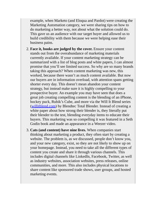 example, when Marketo (and Eloqua and Pardot) were creating the
Marketing Automation category, we were sharing tips on how to
do marketing a better way, not about what the solution could do.
This gave us an audience with our target buyer and allowed us to
build credibility with them because we were helping ease their
business pains.
2. Face it, books are judged by the cover. Ensure your content
stands out from the overabundance of marketing materials
currently available. If your content marketing strategy can be
summarized with a list of blog posts and white papers, I can almost
promise that you’ll see limited success. So why are so many brands
taking this approach? When content marketing was new, this
worked, because there wasn’t as much content available. But now
our buyers are in information overload, with attention spans getting
shorter every day. This doesn’t mean abandon your content
strategy, but instead make sure it is highly compelling to your
prospective buyer. An example you may have seen that does a
great job creating compelling content is the blending of an iPhone,
hockey puck, Rubik’s Cube, and more via the Will It Blend series
(willitblend.com) by Blendtec Total Blender. Instead of creating a
white paper about how strong their blender is, they literally put
their blender to the test, blending everyday items to educate their
buyers. This marketing was so compelling it was featured in a Seth
Godin book and made an appearance in a Weezer video.
3. Cats (and content) have nine lives. When companies start
thinking about marketing a product, they often start by creating a
website. The problem is, as we discussed, people don’t know you,
and your new category, exist, so they are not likely to show up on
your homepage. Instead, you need to take all the different types of
content you create and share it through various channels. This
includes digital channels like LinkedIn, Facebook, Twitter, as well
as industry websites, association websites, press releases, online
communities, and more. This also includes physical locations to
share content like sponsored trade shows, user groups, and hosted
marketing events.
 