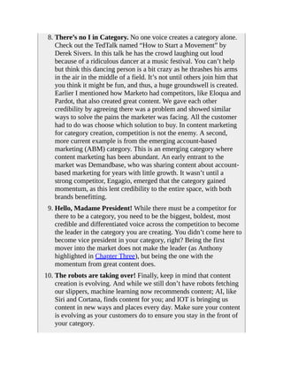 8. There’s no I in Category. No one voice creates a category alone.
Check out the TedTalk named “How to Start a Movement” by
Derek Sivers. In this talk he has the crowd laughing out loud
because of a ridiculous dancer at a music festival. You can’t help
but think this dancing person is a bit crazy as he thrashes his arms
in the air in the middle of a field. It’s not until others join him that
you think it might be fun, and thus, a huge groundswell is created.
Earlier I mentioned how Marketo had competitors, like Eloqua and
Pardot, that also created great content. We gave each other
credibility by agreeing there was a problem and showed similar
ways to solve the pains the marketer was facing. All the customer
had to do was choose which solution to buy. In content marketing
for category creation, competition is not the enemy. A second,
more current example is from the emerging account-based
marketing (ABM) category. This is an emerging category where
content marketing has been abundant. An early entrant to the
market was Demandbase, who was sharing content about account-
based marketing for years with little growth. It wasn’t until a
strong competitor, Engagio, emerged that the category gained
momentum, as this lent credibility to the entire space, with both
brands benefitting.
9. Hello, Madame President! While there must be a competitor for
there to be a category, you need to be the biggest, boldest, most
credible and differentiated voice across the competition to become
the leader in the category you are creating. You didn’t come here to
become vice president in your category, right? Being the first
mover into the market does not make the leader (as Anthony
highlighted in Chapter Three), but being the one with the
momentum from great content does.
10. The robots are taking over! Finally, keep in mind that content
creation is evolving. And while we still don’t have robots fetching
our slippers, machine learning now recommends content; AI, like
Siri and Cortana, finds content for you; and IOT is bringing us
content in new ways and places every day. Make sure your content
is evolving as your customers do to ensure you stay in the front of
your category.
 