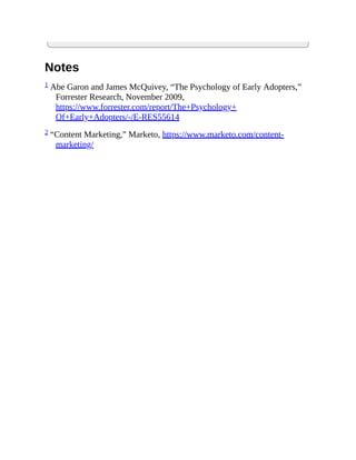 Notes
1 Abe Garon and James McQuivey, “The Psychology of Early Adopters,”
Forrester Research, November 2009,
https://www.forrester.com/report/The+Psychology+
Of+Early+Adopters/-/E-RES55614
2 “Content Marketing,” Marketo, https://www.marketo.com/content-
marketing/
 