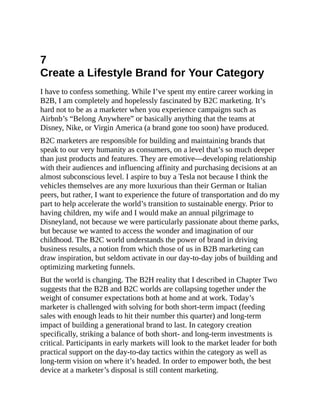 7
Create a Lifestyle Brand for Your Category
I have to confess something. While I’ve spent my entire career working in
B2B, I am completely and hopelessly fascinated by B2C marketing. It’s
hard not to be as a marketer when you experience campaigns such as
Airbnb’s “Belong Anywhere” or basically anything that the teams at
Disney, Nike, or Virgin America (a brand gone too soon) have produced.
B2C marketers are responsible for building and maintaining brands that
speak to our very humanity as consumers, on a level that’s so much deeper
than just products and features. They are emotive—developing relationship
with their audiences and influencing affinity and purchasing decisions at an
almost subconscious level. I aspire to buy a Tesla not because I think the
vehicles themselves are any more luxurious than their German or Italian
peers, but rather, I want to experience the future of transportation and do my
part to help accelerate the world’s transition to sustainable energy. Prior to
having children, my wife and I would make an annual pilgrimage to
Disneyland, not because we were particularly passionate about theme parks,
but because we wanted to access the wonder and imagination of our
childhood. The B2C world understands the power of brand in driving
business results, a notion from which those of us in B2B marketing can
draw inspiration, but seldom activate in our day-to-day jobs of building and
optimizing marketing funnels.
But the world is changing. The B2H reality that I described in Chapter Two
suggests that the B2B and B2C worlds are collapsing together under the
weight of consumer expectations both at home and at work. Today’s
marketer is challenged with solving for both short-term impact (feeding
sales with enough leads to hit their number this quarter) and long-term
impact of building a generational brand to last. In category creation
specifically, striking a balance of both short- and long-term investments is
critical. Participants in early markets will look to the market leader for both
practical support on the day-to-day tactics within the category as well as
long-term vision on where it’s headed. In order to empower both, the best
device at a marketer’s disposal is still content marketing.
 