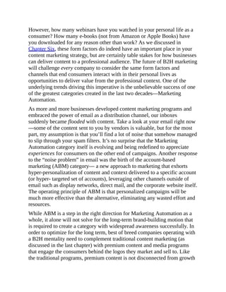 However, how many webinars have you watched in your personal life as a
consumer? How many e-books (not from Amazon or Apple Books) have
you downloaded for any reason other than work? As we discussed in
Chapter Six, these form factors do indeed have an important place in your
content marketing strategy, but are certainly table stakes for how businesses
can deliver content to a professional audience. The future of B2H marketing
will challenge every company to consider the same form factors and
channels that end consumers interact with in their personal lives as
opportunities to deliver value from the professional context. One of the
underlying trends driving this imperative is the unbelievable success of one
of the greatest categories created in the last two decades—Marketing
Automation.
As more and more businesses developed content marketing programs and
embraced the power of email as a distribution channel, our inboxes
suddenly became flooded with content. Take a look at your email right now
—some of the content sent to you by vendors is valuable, but for the most
part, my assumption is that you’ll find a lot of noise that somehow managed
to slip through your spam filters. It’s no surprise that the Marketing
Automation category itself is evolving and being redefined to appreciate
experiences for consumers on the other end of campaigns. Another response
to the “noise problem” in email was the birth of the account-based
marketing (ABM) category— a new approach to marketing that exhorts
hyper-personalization of content and context delivered to a specific account
(or hyper- targeted set of accounts), leveraging other channels outside of
email such as display networks, direct mail, and the corporate website itself.
The operating principle of ABM is that personalized campaigns will be
much more effective than the alternative, eliminating any wasted effort and
resources.
While ABM is a step in the right direction for Marketing Automation as a
whole, it alone will not solve for the long-term brand-building motion that
is required to create a category with widespread awareness successfully. In
order to optimize for the long term, best of breed companies operating with
a B2H mentality need to complement traditional content marketing (as
discussed in the last chapter) with premium content and media programs
that engage the consumers behind the logos they market and sell to. Like
the traditional programs, premium content is not disconnected from growth
 