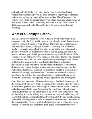 and will undoubtedly have its place in the funnel—whether driving
widespread awareness above it all or as a means of improving lead scores
and uncovering buying intent within your market. The difference is the
context from which the program is developed and inspired, where again, we
look to our friends in B2C marketing who have already coined a term for
this human approach to building affinity in the marketplace: lifestyle
branding.
What Is a Lifestyle Brand?
You’ve likely never heard the words “lifestyle brand” uttered at a B2B
company, but in the B2C world, the term is well understood. According to
Lifestyle Brands: A Guide to Aspirational Marketing by Stefania Saviolo
and Antonio Marazza, a lifestyle brand is “a company that markets its
products or services to embody the interests, attitudes, and opinions of a
group or a culture. Lifestyle brands seek to inspire, guide, and motivate
people, with the goal of their products contributing to the definition of the
consumer’s way of life.” Several examples of lifestyle brands come to mind
—companies like Nike that have shaped culture around sports and fitness,
or Harley-Davidson who developed attitudinal loyalty within their
passionate fan base around the common ideal of freedom. These brands
deliver so much more than just athletic equipment and motorcycles, but
authentic and emotional stories of representative people in their audience
who see life through a different lens. Those stories bind their audience
together in the spirit of that shared perspective, creating affinity for the
brand and, ultimately, selling more athletic equipment and motorcycles.
One of the best examples of lifestyle branding is Red Bull, the creators of
the energy drink category. That’s the product they sell, but what they market
is adrenaline, performance, and living life to the extreme. While Gatorade
and other sports drinks were dominating the brand index of mainstream
athletics, Red Bull saw an opportunity to go where their competitors were
not investing and build affinity with a somewhat marginalized industry of
sports that include surfing, climbing, skydiving, cliff diving, skateboarding,
and others. The alignment to their brand promise was obvious, like some of
the beverages they compete with, traditional sports were not quite extreme
enough for the Red Bull consumer. They began to colonize these other
 