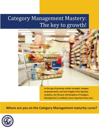 Category Management Mastery:
            The key to growth!




                       In the age of growing retailer strength, shopper
                       empowerment, and new insights from big data
                       analytics, the 20-year old discipline of Category
                       Management is suddenly more important than ever.



Where are you on the Category Management maturity curve?
 