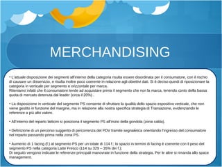 MERCHANDISING L’attuale disposizione dei segmenti all’interno della categoria risulta essere disordinata per il consumatore, con il rischio di causare un disservizio, e risulta inoltre poco coerente in relazione agli obiettivi dati. Si è deciso quindi di riposizionare la categoria in verticale per segmento e orizzontale per marca. Riteniamo infatti che il consumatore tende ad acquistare prima il segmento che non la marca, tenendo conto della bassa quota di mercato detenuta dal leader (circa il 20%) . La disposizione in verticale del segmento PS consente di sfruttare la qualità dello spazio espositivo verticale, che non viene gestito in funzione del margine, ma in relazione alla nostra specifica strategia di Transazione, evidenziando le referenze a più alto valore. All’interno del reparto latticini si posiziona il segmento PS all’inizio della gondola (zona calda). Definizione di un percorso suggerito di percorrenza del PDV tramite segnaletica orientando l’ingresso del consumatore nel reparto passando prima nella zona PS. Aumento di 1 facing (f.) al segmento PS per un totale di 114 f.; lo spazio in termini di facing è coerente con il peso del segmento PS nella categoria Latte Fresco (114 su 329  –  35% dei f.); Di seguito vengono indicate le referenze principali manovrate in funzione della strategia. Per le altre si rimanda allo space management. 