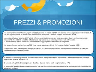 PREZZI & PROMOZIONI La referenza Granarolo “Piacere Leggero pet 1000” presenta un prezzo di 0,65 € non coerente con il suo posizionamento. Si tratta di un prezzo promozionale. Si decide quindi di terminare la promozione e allineare il prezzo allo standard: 1,35 €. Aumentiamo Auchan “tetra top 1000” a 1,02 €. Non ci sono infatti referenze che si sovrappongono dopo il dereferenziamento di Padania “Di Rex 1000”: la sensibilità della domanda al prezzo si riduce e non si prevedono cali delle vendite. Il lieve aumento di prezzo contribuisce positivamente al raggiungimento dell’obiettivo di marginalità. La nuova referenza Auchan “tetra top 500” viene inserita a un prezzo di 0,53 € in linea con Auchan “tetra top 1000”. Si riposiziona verso l’alto Bergamo “bottiglia pet 500” a 0,69 € allineando il prezzo alla stessa referenza nel formato da 1000 per evitare cannibalizzazione tra le 2 sku. Si definisce un percorso guidato nel PDV attraverso l’utilizzo di segnaletica a terra per orientare il cliente ad entrare nella corsia del reparto dalla parte del segmento PS; Si aumenta la leggibilità della categoria con Cartellone disposto in cima a tutti i segmenti, tra cui il PS; Si dispongono delle etichette a lineare (sul piano 3) che indicano in modo chiaro la provenienza del latte Bergamo esclusivamente da allevamenti lombardi. 
