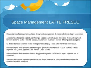 Space Management LATTE FRESCO Disposizione della categoria in verticale di segmento e orizzontale di marca (all’interno di ogni segmento). Allocazione dello spazio espositivo (in facings) proporzionale alla quota di mercato dei singoli segmenti tenendo presente anche il trend di crescita, mantenendo invariato il numero di facings della categoria. La disposizione da sinistra a destra dei segmenti nel display è stata fatta in ordine di importanza. Posizionamento delle referenze ad alto margine (premium, marche locali e PL) in scaffali 3 e 4 nei segmenti Alta Qualità, Speciali, Latte Intero e L u nga Durata. Posizionamento delle referenze locali di maggiore marginalità a scaffale 2 e 3 per i segmenti Bio e Scremato. Aumento dello spazio espositivo per i leader nei diversi segmenti in funzione dell’alta rotazione che caratterizza queste referenze. 