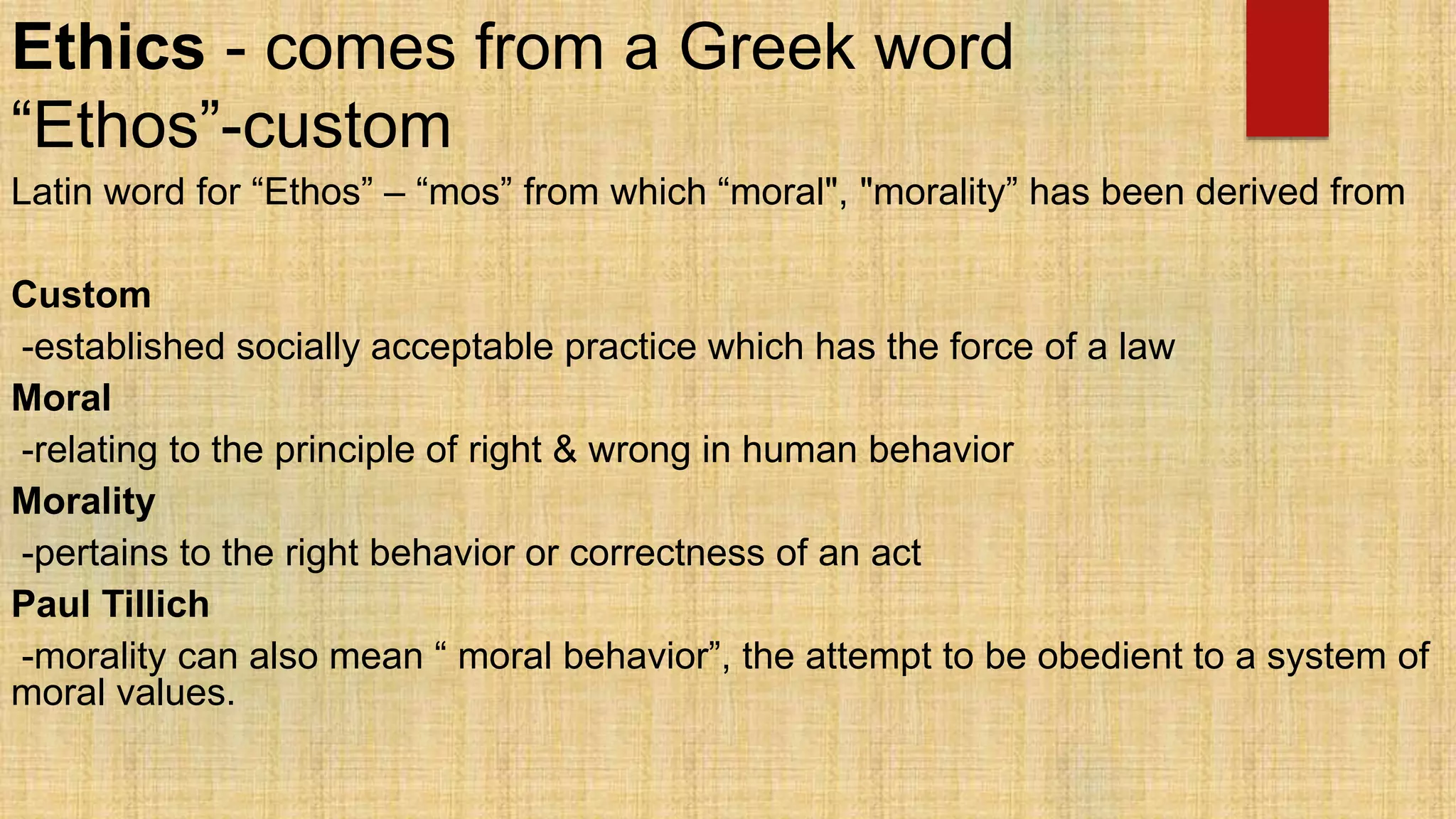 Ethics - comes from a Greek word
“Ethos”-custom
Latin word for “Ethos” – “mos” from which “moral", "morality” has been derived from
Custom
-established socially acceptable practice which has the force of a law
Moral
-relating to the principle of right & wrong in human behavior
Morality
-pertains to the right behavior or correctness of an act
Paul Tillich
-morality can also mean “ moral behavior”, the attempt to be obedient to a system of
moral values.
 
