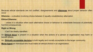 Because ethical standards are not codified, disagreements and dilemmas about proper behavior often
occur
Dilemma – a situation involving choice between 2 equally unsatisfactory alternation
Ethical Dilemma
- arises in a situation when each alternative choice or behavior is undesirable because of potentially
harmful consequences.
Right or Wrong
-Can’t be clearly identified.
An Ethical Issue is present in a situation when the actions of a person or organization may harm or
benefit others.
An Ethically acceptable decision is both legally and morally acceptable to the larger community.
Moral Agent an individual who must make an ethical choice in an organization.
 