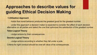 Approaches to describe values for
guiding Ethical Decision Making
1.Utilization Approach
-holds that moral behavior produces the greatest good for the greatest number.
-under this approach a decision maker is expected to consider the effect of each decision
alternative on all parties and select the one that optimizes the satisfaction of the greatest number .
Teleo-Logical Theory
-Judge actions by their consequences
Deonto-Logical Theory
-Judge actions according to whether they fall under a pole.
Criteria for right conduct should be over-all value of its consequences.
 
