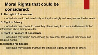 Moral Rights that could be
considered:
A. The right to free consent
- individuals are to be treated only as they knowingly and freely consent to be treated.
B. Right to Privacy
- individuals can choose to do as they please away from work and have control of
information about their private life.
C. Right to Freedom of Conscience
- individuals may refrain from carrying out any order that violates their moral and
religious norms.
D. Right to Free Speech
- individuals may criticize truthfully the ethics on legality of actions of others.
 
