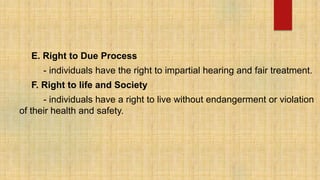 E. Right to Due Process
- individuals have the right to impartial hearing and fair treatment.
F. Right to life and Society
- individuals have a right to live without endangerment or violation
of their health and safety.
 