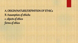 A. ORIGIN/NATURE/DEFINITION OF ETHICs
B. Assumption of ethichs
c. objects of ethics
forms of ethics
 