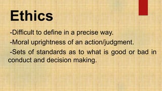Ethics
-Difficult to define in a precise way.
-Moral uprightness of an action/judgment.
-Sets of standards as to what is good or bad in
conduct and decision making.
 