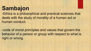 Sambajon
-Ethics is a philosophical and practical sciences that
deals with the study of morality of a human act or
human conduct.
-code of moral principles and values that govern the
behavior of a person or group with respect to what is
right or wrong.
 