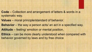 Code – Collection and arrangement of letters & words in a
systematic way.
Values – moral principle/standard of behavior.
Behavior – the way a person acts/ an act in a specified way.
Attitude – feeling/ emotion or mental position.
Ethics – can be more clearly understood when compared with
behavior governed by laws and by free choice
 