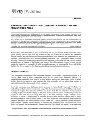 W15113
MANAGING THE COMPETITION: CATEGORY CAPTAINCY ON THE
FROZEN FOOD AISLE
Professors Madhu Viswanathan and Neil Bendle wrote this case solely to provide material for class discussion. The authors do not
intend to illustrate either effective or ineffective handling of a managerial situation. The authors may have disguised certain names
and other identifying information to protect confidentiality.
This publication may not be transmitted, photocopied, digitized or otherwise reproduced in any form or by any means without the
permission of the copyright holder. Reproduction of this material is not covered under authorization by any reproduction rights
organization. To order copies or request permission to reproduce materials, contact Ivey Publishing, Ivey Business School, Western
University, London, Ontario, Canada, N6G 0N1; (t) 519.661.3208; (e) cases@ivey.ca; www.iveycases.com.
Copyright © 2015, Richard Ivey School of Business Foundation Version: 2015-04-10
Wilson Chen1
didn’t know what to make of the meeting that had just finished. He had expected it to be a
typical meeting with the buyer from BigCity Grocers (BigCity), a chain of food retailers, but it had been
far from routine. BigCity had deployed a variety of executives from marketing and operations who had
explained a new proposal to Chen. The upside seemed massive for Chen’s company but, sadly, so did the
downside. One thing he was sure of was that he would spend the month before the next meeting working
with colleagues to respond to BigCity Grocers’ request. When Chen entered the next meeting with the
retailer, he wanted to be prepared with a full proposal to explain everything that his firm would do for
BigCity. But first he needed to plan the proposal and determine its financial implications.
FROZEN READY-MEALS
Chen managed key relationships for a frozen food company, Freezer Foods. He was responsible for all of
Freezer Foods’ sales of frozen ready-made meals in the United States Industrial Midwest. His
responsibilities ensured he spent most of his time working with the big supermarket chains, of which
BigCity Grocers was one of the most important. He liked to think his job was helping food retailers be
successful by satisfying the demands of their customers.
Chen’s job was made more challenging by the presence of Freezer Foods’ big rival, TV Meals. The
product lines of the two firms were directly comparable. For instance, consumers could buy very similar
packages of lasagna, chili con carne, and mac and cheese from the two companies. Many customers
swore by the products of one company or the other. Indeed, some customers would simply not buy the
lasagna on offer from the rival if they were loyal to the other company’s recipe. Generally, such a
willingness to search — the percentage of customers willing to delay purchases, change stores or reduce
purchase quantities to avoid switching brands — was about 30 per cent. This significant proportion of the
consumer base meant that both companies, Freezer Foods and TV Meals, had loyal customers that they
could count on. That said, a greater number of customers, the remaining 70 per cent, thought one frozen
dinner was basically the same as another. Success, therefore, Chen found, was not only in persuading the
1
Although this case is based on true events and real data, the identities of the firms and people have been disguised.
This document is authorized for use only in Prof. Smitu Malhotra's REM, Term - IV, BMJ 2022-24 at Xavier Labour Relations Institute (XLRI) from Jun 2023 to Sep 2023.
 