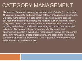 CATEGORY MANAGEMENT
My resume often refers to category management (Cat-Man). I have over
10 years of successful and progressive category management experience.
Category management is a collaborative, business building process
between manufacturers (vendors) and retailers such as Walmart, Target,
Walgreens, and Kroger. Manufacturers use a consultative method of
advising and selling to retail customers using fact based data to support
initiatives. Successful category managers identify issues and
opportunities, develop a hypothesis, research and retrieve the appropriate
data, mine /analyze it, create presentations, and present the findings to
customers or internal stakeholders. Data is gleaned from many sources
and the analysis can be complex.
 