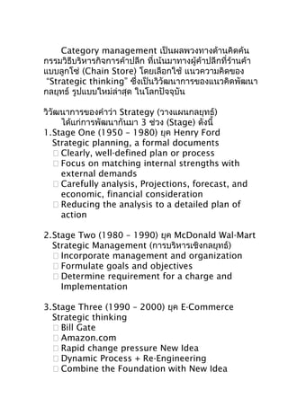 Category management เป็นผลพวงทางด้านคิดค้น
กรรมวิธีบริหารกิจการค้าปลีก ที่เน้นมาทางผู้ค้าปลีกที่ร้านค้า
แบบลูกโซ่ (Chain Store) โดยเลือกใช้ แนวความคิดของ
“Strategic thinking” ซึ่งเป็นวิวัฒนาการของแนวคิดพัฒนา
กลยุทธ์ รูปแบบใหม่ล่าสุด ในโลกปัจจุบัน
วิวัฒนาการของคำาว่า Strategy (วางแผนกลยุทธ์)
ได้แก่การพัฒนากันมา 3 ช่วง (Stage) ดังนี้
1.Stage One (1950 – 1980) ยุค Henry Ford
Strategic planning, a formal documents
 Clearly, well-defined plan or process
 Focus on matching internal strengths with
external demands
 Carefully analysis, Projections, forecast, and
economic, financial consideration
 Reducing the analysis to a detailed plan of
action
2.Stage Two (1980 – 1990) ยุค McDonald Wal-Mart
Strategic Management (การบริหารเชิงกลยุทธ์)
 Incorporate management and organization
 Formulate goals and objectives
 Determine requirement for a charge and
Implementation
3.Stage Three (1990 – 2000) ยุค E-Commerce
Strategic thinking
 Bill Gate
 Amazon.com
 Rapid change pressure New Idea
 Dynamic Process + Re-Engineering
 Combine the Foundation with New Idea

 