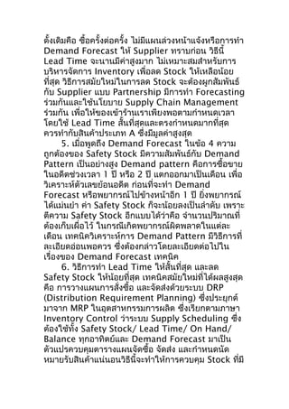 ดั้งเดิมคือ ซือครั้งต่อครั้ง ไม่มแผนล่วงหน้าแจ้งหรือการทำา
้
ี
Demand Forecast ให้ Supplier ทราบก่อน วิธีนี้
Lead Time จะนานมีค่าสูงมาก ไม่เหมาะสมสำาหรับการ
บริหารจัดการ Inventory เพื่อลด Stock ให้เหลือน้อย
ที่สุด วิธีการสมัยใหม่ในการลด Stock จะต้องผูกสัมพันธ์
กับ Supplier แบบ Partnership มีการทำา Forecasting
ร่วมกันและใช้นโยบาย Supply Chain Management
ร่วมกัน เพื่อให้ของเข้าร้านเราเพียงพอตามกำาหนดเวลา
โดยใช้ Lead Time สั้นที่สุดและตรงกำาหนดมากที่สุด
ควรทำากับสินค้าประเภท A ซึงมีมูลค่าสูงสุด
่
5. เมื่อพูดถึง Demand Forecast ในข้อ 4 ความ
ถูกต้องของ Safety Stock มีความสัมพันธ์กับ Demand
Pattern เป็นอย่างสูง Demand pattern คือการซื้อขาย
ในอดีตช่วงเวลา 1 ปี หรือ 2 ปี แตกออกมาเป็นเดือน เพื่อ
วิเคราะห์ตัวเลขย้อนอดีต ก่อนที่จะทำา Demand
Forecast หรือพยากรณ์ไปข้างหน้าอีก 1 ปี ยิงพยากรณ์
่
ได้แม่นยำา ค่า Safety Stock ก็จะน้อยลงเป็นลำาดับ เพราะ
ตีความ Safety Stock อีกแบบได้ว่าคือ จำานวนปริมาณที่
ต้องเก็บเผื่อไว้ ในกรณีเกิดพยากรณ์ผิดพลาดในแต่ละ
เดือน เทคนิควิเคราะห์การ Demand Pattern มีวิธีการที่
ละเอียดอ่อนพอควร ซึงต้องกล่าวโดยละเอียดต่อไปใน
่
เรื่องของ Demand Forecast เทคนิค
6. วิธีการทำา Lead Time ให้สั้นที่สุด และลด
Safety Stock ให้น้อยที่สุด เทคนิคสมัยใหม่ทได้ผลสูงสุด
ี่
คือ การวางแผนการสั่งซื้อ และจัดส่งด้วยระบบ DRP
(Distribution Requirement Planning) ซึงประยุกต์
่
มาจาก MRP ในอุตสาหกรรมการผลิต ซึ่งเรียกตามภาษา
Inventory Control ว่าระบบ Supply Scheduling ซึง
่
ต้องใช้ทั้ง Safety Stock/ Lead Time/ On Hand/
Balance ทุกอาทิตย์และ Demand Forecast มาเป็น
ตัวแปรควบคุมตารางแผนจัดซื้อ จัดส่ง และกำาหนดนัด
หมายรับสินค้าแน่นอนวิธีนี้จะทำาให้การควบคุม Stock ทีมี
่

 
