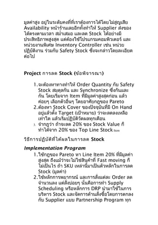 มูลค่าสูง อยู่ในระดับคงที่ที่เราต้องการได้โดยไม่สูญเสีย
Availability หน้าร้านเลยอีกทั้งทำาให้ Supplier ส่งของ
ได้ตรงตามเวลา สมำ่าเสมอ และลด Stock ได้อย่างมี
ประสิทธิภาพสูงสุด แต่ต้องใช้โปรแกรมคอมพิวเตอร์ และ
หน่วยงานพิเศษ Inventory Controller เช่น หน่วย
ปฏิบัติงาน ร่วมกับ Safety Stock ซึงจะกล่าวโดยละเอียด
่
ต่อไป
Project การลด Stock (ข้อ พิจ ารณา)
1.จะต้องหาทางทำาให้ Order Quantity กับ Safety
Stock สมดุลกัน และ Synchronize ซึงกันและ
่
กัน โดยเริ่มจาก Item ทีมีมูลค่าสูงสุดก่อน แล้ว
่
ค่อยๆ เลือกตัวอื่นๆ โดยอาศัยกฎของ Pareto
2.ต้องหา Stock Cover ของปัจจุบันที่มี On Hand
อยู่แล้วตั้ง Target (เป้าหมาย) ว่าจะลดลงเหลือ
เท่าใด แล้วเริ่มปฏิบัติวัดผลทุกเดือน
3. จำากฎว่า ถ้าจะลด 20% ของ Stock Value ก็
ทำาได้จาก 20% ของ Top Line Stock Item
วิธ ีก ารปฏิบ ัต ิท ี่ไ ด้ผ ลในการลด Stock
Implementation Program
1.ใช้กฎของ Pareto หา Line Item 20% ที่มมูลค่า
ี
สูงสุด ถึงแม้ว่าจะไม่ใช่สินค้าที่ Fast moving ก็
ไม่เป็นไร ถ้า SKU เหล่านี้มาเป็นตัวหลักในการลด
Stock (มูลค่า)
2.ใช้หลักการพยากรณ์ และการสั่งแต่ละ Order ลด
จำานวนลง แต่สั่งบ่อยๆ นั่นคือการทำา Supply
Scheduling หรือหลักการ DRP นำามาใช้ในการ
บริหาร Stock และจัดการด้านสั่งซื้อโดยการตกลง
กับ Supplier แบบ Partnership Program ทุก

 