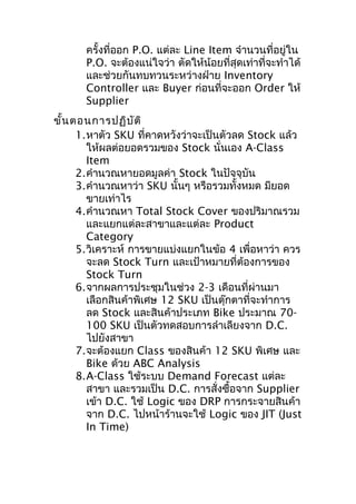 ครั้งที่ออก P.O. แต่ละ Line Item จำานวนที่อยู่ใน
P.O. จะต้องแน่ใจว่า ตัดให้น้อยที่สุดเท่าที่จะทำาได้
และช่วยกันทบทวนระหว่างฝ่าย Inventory
Controller และ Buyer ก่อนที่จะออก Order ให้
Supplier
ขั้น ตอนการปฏิบ ัต ิ
1.หาตัว SKU ที่คาดหวังว่าจะเป็นตัวลด Stock แล้ว
ให้ผลต่อยอดรวมของ Stock นั่นเอง A-Class
Item
2.คำานวณหายอดมูลค่า Stock ในปัจจุบัน
3.คำานวณหาว่า SKU นั้นๆ หรือรวมทั้งหมด มียอด
ขายเท่าไร
4.คำานวณหา Total Stock Cover ของปริมาณรวม
และแยกแต่ละสาขาและแต่ละ Product
Category
5.วิเคราะห์ การขายแบ่งแยกในข้อ 4 เพื่อหาว่า ควร
จะลด Stock Turn และเป้าหมายที่ต้องการของ
Stock Turn
6.จากผลการประชุมในช่วง 2-3 เดือนที่ผ่านมา
เลือกสินค้าพิเศษ 12 SKU เป็นตุ๊กตาที่จะทำาการ
ลด Stock และสินค้าประเภท Bike ประมาณ 70100 SKU เป็นตัวทดสอบการลำาเลียงจาก D.C.
ไปยังสาขา
7.จะต้องแยก Class ของสินค้า 12 SKU พิเศษ และ
Bike ด้วย ABC Analysis
8.A-Class ใช้ระบบ Demand Forecast แต่ละ
สาขา และรวมเป็น D.C. การสั่งซื้อจาก Supplier
เข้า D.C. ใช้ Logic ของ DRP การกระจายสินค้า
จาก D.C. ไปหน้าร้านจะใช้ Logic ของ JIT (Just
In Time)

 
