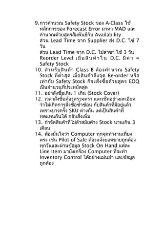 9.การคำานวณ Safety Stock ของ A-Class ใช้
หลักการของ Forecast Error มาหา MAD และ
คำานวณด้วยสูตรสัมพันธ์กับ Availability
ส่ วน Lead Time จาก Supplier ส่ง D.C. ใช้ 7
วัน
ส่วน Lead Time จาก D.C. ไปสาขา ใช้ 3 วัน
Reorder Level เ มื่ อ สิ น ค้ า ใ น D.C. มี ค่ า =
Safety Stock
10. สำา หรั บ สิ น ค้ า Class B ต้ อ งคำา นวณ Safety
Stock ที่ ตำ่า สุ ด เมื่ อ สิ น ค้ า ถึ ง จุ ด Re-order หรื อ
เท่ า กั บ Safety Stock ก็ จ ะสั่ ง ซื้ อ ด้ ว ยสู ต ร EOQ
เป็นจำานวนที่ประหยัดสุด
11. อย่าสั่งซื้อเกิน 1 เกิน (Stock Cover)
12. เวลาสั่งซื้อต้องตรวจตรา และเช็คอย่างละเอียด
ว่าไม่เกิดการสั่งซื้อซำ้าซ้อน กับสินค้าที่มีอยู่แล้ว
เพราะบางครั้ง SKU ต่างกัน แต่เป็นสินค้าที่
ทดแทนกันได้ กลับสั่งเพิ่ม
13. กำาจัดสินค้าที่ไม่ล้าสมัยค้าง Stock นานเกิน 3
เดือน
14. ต้องมั่นใจว่า Computer ทุกจุดทำางานเที่ยง
ตรง เช่น Pilot of Sale ต้องแจ้งยอดขายถูกต้อง
ทุกวันและผ่านข้อมูล Stock On Hand แต่ละ
Line Item มายังเครื่อง Computer ที่จะทำา
Inventory Control ได้อย่างแม่นยำา และข้อมูล
ถูกต้อง

 