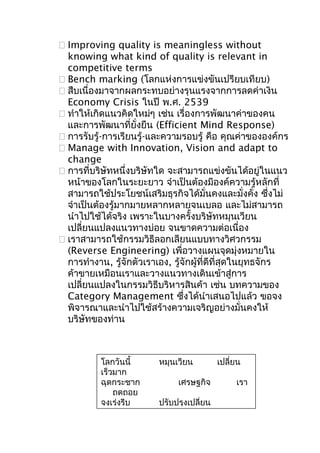  Improving quality is meaningless without
knowing what kind of quality is relevant in
competitive terms
 Bench marking (โลกแห่งการแข่งขันเปรียบเทียบ)
 สืบเนื่องมาจากผลกระทบอย่างรุนแรงจากการลดค่าเงิน
Economy Crisis ในปี พ.ศ. 2539
 ทำาให้เกิดแนวคิดใหม่ๆ เช่น เรื่องการพัฒนาค่าของคน
และการพัฒนาที่ยั่งยืน (Efficient Mind Response)
 การรับรู้-การเรียนรู้-และความรอบรู้ คือ คุณค่าขององค์กร
 Manage with Innovation, Vision and adapt to
change
 การที่บริษัทหนึ่งบริษัทใด จะสามารถแข่งขันได้อยูในแนว
่
หน้าของโลกในระยะยาว จำาเป็นต้องมีองค์ความรู้หลักที่
สามารถใช้ประโยชน์เสริมธุรกิจได้มั่นคงและมั่งคั่ง ซึ่งไม่
จำาเป็นต้องรู้มากมายหลากหลายจนเบลอ และไม่สามารถ
นำาไปใช้ได้จริง เพราะในบางครั้งบริษัทหมุนเวียน
เปลี่ยนแปลงแนวทางบ่อย จนขาดความต่อเนื่อง
 เราสามารถใช้กรรมวิธีลอกเลียนแบบทางวิศวกรรม
(Reverse Engineering) เพื่อวางแผนจุดมุ่งหมายใน
การทำางาน, รู้จักตัวเราเอง, รู้จักผู้ที่ดีที่สุดในยุทธจักร
ค้าขายเหมือนเราและวางแนวทางเดินเข้าสู่การ
เปลี่ยนแปลงในกรรมวิธีบริหารสินค้า เช่น บทความของ
Category Management ซึ่งได้นำาเสนอไปแล้ว ขอจง
พิจารณาและนำาไปใช้สร้างความเจริญอย่างมั่นคงให้
บริษัทของท่าน

โลกวันนี้
เร็วมาก
ฉุดกระชาก
ถดถอย
จงเร่งรีบ

หมุนเวียน
เศรษฐกิจ
ปรับปรุงเปลี่ยน

เปลี่ยน
เรา

 