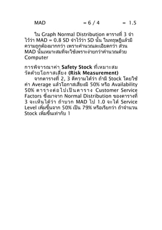 MAD

=6/4

= 1.5

ใน Graph Normal Distribution ตารางที่ 3 จำา
ไว้ว่า MAD = 0.8 SD จำาไว้ว่า SD นั้น ในทฤษฎีแล้วมี
ความถูกต้องมากกว่า เพราะคำานวณละเอียดกว่า ส่วน
MAD นั้นเหมาะสมที่จะใช้เพราะง่ายกว่าคำานวณด้วย
Computer
การพิจ ารณาค่า Safety Stock ที่เ หมาะสม
วัด ด้ว ยโอกาสเสี่ย ง (Risk Measurement)
จากตารางที่ 2, 3 ตีความได้ว่า ถ้ามี Stock โดยใช้
ค่า Average แล้วโอกาสเสี่ยงมี 50% หรือ Availability
50% ต า ร า ง ต่ อ ไ ป เ ป็ น ต า ร า ง Customer Service
Factors ซึ่งมาจาก Normal Distribution ของตารางที่
3 จะเห็ น ได้ ว่ า ถ้ า บวก MAD ไป 1.0 จะได้ Service
Level เพิ่มขึ้นจาก 50% เป็น 79% หรือเรียกว่า ถ้าจำานวน
Stock เพิ่มขึ้นเท่ากับ 1

 