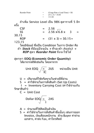 Reorder Point

ครั้ง

=
=
=

(Usage Rate x Lead Time) + SS
(31 x 3) + 18.84
111.84

ถ้ า เพิ่ ม Service Level เป็ น 98% ดู ต ารางที่ 5 อี ก

CSF
= 2.56
SS
= 2.56 x 6.8 x
3
=
30.15
ROP
= (31 x 3) + 30.15 =
123.15
โดยมีข้อแม้ ซึ่งเป็น Condition ในการ Order คือ
ถ้า Stock ทีม ีอ ยู่ป ัจ จุบ ัน + ที่ร อเข้า (รอส่ง ) <
่
ROP สูต ร Reorder Point จึง จะใช้ไ ด้
สูต รหา EOQ (Economic Order Quantity)
ได้มาจากสถิติเช่นกัน โดยหาจาก
Unit EOQ

= 2US
IC

หน่วยเป็น Unit

U = ปริมาณที่ใช้หรือขายในช่วงปีที่ผ่าน
S = ค่าใช้จ่ายในการสั่งสินค้า (Set Up Costs)
I = Inventory Carrying Cost (ค่ า ใช้ จ่ า ยเก็ บ
รักษาสินค้า)
C = Unit Cost
Dollar EOQ =

2AS
I

A = จำานวนที่ใช้คิดเป็นตัวเงิน
S = ค่าใช้จ่ายในการสั่งสินค้าชิ้นนั้นๆ เช่นการออก
Invoice, เงินเดือนพนักงาน ฝ่าย Buyer ค่าถ่าย
เอกสาร, ค่าส่ง Fax, ค่าโทรศัพท์

 