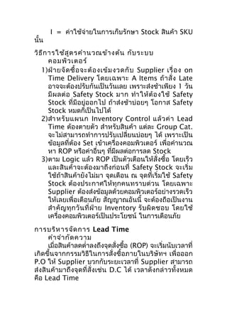 นั้น

I = ค่าใช้จ่ายในการเก็บรักษา Stock สินค้า SKU

วิธ ีก ารใช้ส ูต รคำา นวณข้า งต้น กับ ระบบ
คอมพิว เตอร์
1)ฝ่ า ยจั ด ซื้ อ จะต้ อ งเข้ ม งวดกั บ Supplier เรื่ อ ง on
Time Delivery โดยเฉพาะ A Items ถ้ า สั่ ง Late
อาจจะต้องปรับกันเป็นวันเลย เพราะส่งช้าเพียง 1 วัน
มี ผ ลต่ อ Safety Stock มาก ทำา ให้ ต้ อ งใช้ Safety
Stock ที่มีอยู่ออกไป ถ้าส่งช้าบ่อยๆ โอกาส Safety
Stock หมดก็เป็นไปได้
2)สำา หรั บ แผนก Inventory Control แล้ ว ค่ า Lead
Time ต้องตายตัว สำาหรับสินค้า แต่ละ Group Cat.
จะไม่สามารถทำาการปรับเปลี่ยนบ่อยๆ ได้ เพราะเป็น
ข้อมูลที่ต้อง Set เข้าเครื่องคอมพิวเตอร์ เพื่อคำานวณ
หา ROP หรือค่าอื่นๆ ที่มีผลต่อการลด Stock
3)ตาม Logic แล้ว ROP เป็นตัวเตือนให้สั่งซื้อ โดยเร็ว
และสิ น ค้ า จะต้ อ งมาถึ ง ก่ อ นที่ Safety Stock จะเริ่ ม
ใช้ถ้าสินค้ายังไม่มา จุดเตือน ณ จุดที่เริ่มใช้ Safety
Stock ต้องประกาศให้ ทุก คนทราบด่ ว น โดยเฉพาะ
Supplier ต้องส่งข้อมูลด้วยคอมพิวเตอร์อย่างรวดเร็ว
ให้เลยเพื่อเตือนภัย สัญญาณอันนี้ จะต้องถือเป็นงาน
สำา คั ญ ทุ ก วั น ที่ ฝ่ า ย Inventory รั บ ผิ ด ชอบ โดยใช้
เครื่องคอมพิวเตอร์เป็นประโยชน์ ในการเตือนภัย
การบริห ารจัด การ Lead Time
คำา จำา กัด ความ
เมื่อสินค้าลดตำ่าลงถึงจุดสั่งซื้อ (ROP) จะเริ่มนับเวลาที่
เกิดขึ้นจากกรรมวิธีในการสั่งซื้อภายในบริษัทฯ เพื่อออก
P.O ให้ Supplier บวกกับระยะเวลาที่ Supplier สามารถ
ส่ งสิ นค้ ามาถึ งจุ ด ที่ สั่ง เช่ น D.C ได้ เวลาดั งกล่ า วทั้ ง หมด
คือ Lead Time

 