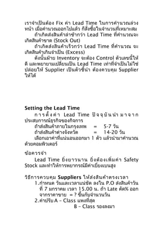 เราจำา เป็ น ต้ อ ง Fix ค่ า Lead Time ในการคำา นวณล่ ว ง
หน้า เมื่อคำานวณออกไปแล้ว ก็สั่งซื้อในจำานวนที่เหมาะสม
ถ้าเกิดส่งสิน ค้าล่ า ช้า กว่ า Lead Time ที่คำา นวณจะ
เกิดสินค้าขาด (Stock Out)
ถ้ า เกิ ด ส่ ง สิ น ค้ า เร็ ว กว่ า Lead Time ที่ คำา นวณ จะ
เกิดสินค้าเกินจำาเป็น (Excess)
ดังนั้นฝ่าย Inventory จะต้อง Control ตัวเลขนี้ให้
ดี และพยายามเปลี่ยนเป็น Lead Time เท่าที่จำาเป็นไม่ใช่
ปล่ อ ยให้ Supplier เป็ น ตั ว ชี้ นำา ต้ อ งควบคุ ม Supplier
ให้ได้

Setting the Lead Time
ก า ร ตั้ ง ค่ า Lead Time
ประสบการณ์ธุรกิจของกิจการ
ถ้าส่งสินค้าภายในกรุงเทพ
ถ้าส่งสินค้าต่างจังหวัด
เลือกเอาค่าที่แน่นอนออกมา
ด้วยคอมพิวเตอร์

ปั จ จุ บั น นำา ม า จ า ก
= 5-7 วัน
= 14-20 วัน
1 ตัว แล้วนำามาคำานวณ

ข้อ ควรจำา
Lead Time ยิ่ ง ย า ว น า น ยิ่ ง ต้ อ ง เ พิ่ ม ค่ า Safety
Stock และทำาให้การพยากรณ์มีค่าเบี่ยงเบนสูง
วิธ ีก ารควบคุม Suppliers ให้ส ่ง สิน ค้า ตรงเวลา
1.กำาหนด วันและเวลาแน่ชัด ลงใน P.O ส่งสินค้าวัน
ที่ 7 มกราคม เวลา 15.00 น. ถ้า Late ตัด% ออก
จากราคาขาย = ? ขึ้นกับจำานวนวัน
2.ค่าปรับ A – Class แพงที่สุด
B – Class รองลงมา

 
