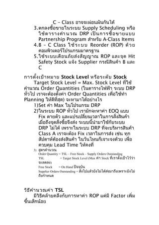 C – Class อาจจะผ่อนผันกันได้
3.ตกลงซื้อขายในระบบ Supply Scheduling หรือ
ใช้ ต าราง คำา น วณ DRP เป็ น การซื้ อ ข าย แ บบ
Partnership Program สำาหรับ A-Class Items
4.B – C Class ใ ช้ ร ะ บ บ Reorder (ROP) ด้ ว ย
คอมพิวเตอร์โปรแกรมมาตรฐาน
5.ใช้ ร ะบบเตื อ นภั ย ส่ ง สั ญ ญาณ ROP และจุ ด Hit
Safety Stock แจ้ง Supplier กรณี สิ น ค้ า B และ
C
การตั้ง เป้า หมาย Stock Level หรือ ระดับ Stock
Target Stock Level = Max. Stock Level ที่ใช้
คำานวณ Order Quantities (ในตารางไฟฟ้า ระบบ DRP
ทั่วไป เราจะต้องตั้งค่า Order Quantities เพื่อใช้ทำา
Planning ให้ดีที่สุด) จะหามาได้อย่างไร
1)Set ค่า Max ในโปรแกรม DRP
2)ในระบบ ROP ทั่วไป เรามักจะหาค่า EOQ แบบ
Fix ตายตัว และแปรเปลี่ยนเวลาในการสั่งสินค้า
เมื่อถึงจุดสั่งซือจึงส่ง ระบบนี้นำามาใช้กับระบบ
้
DRP ไม่ได้ เพราะในระบบ DRP ที่จะบริหารสินค้า
Class A เราจะต้อง Fix เวลาในการส่ง เช่น ทุก
สัปดาห์ต้องส่งสินค้า ในวันไหนก็เจาะจงด้วย เพื่อ
ควบคุม Lead Time ให้คงที่
3) สูตรคำานวณ
Order Quantity = TSL – Free Stock – Supply Orders Outstanding
TSL
= Target Stock Level (Max ค่า Stock ที่เราตั้งเป้าไว้ ว่า
จะลดลง)
Free Stock
= On Hand ปัจจุบัน
Supplier Orders Outstanding = สั่งไปแล้วยังไม่ได้ส่งมาถึงเพราะยังไม่

ถึงกำาหนด

วิธ ีค ำา นวณค่า TSL
มีวิธีค ล้ า ยคลึ ง กั บ การหาค่ า ROP แต่ มี Factor เพิ่ ม
ขึ้นเล็กน้อย

 