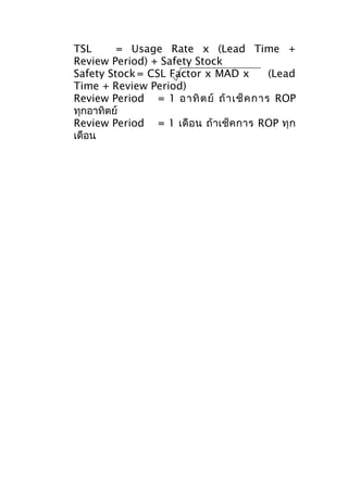 TSL
= Usage Rate x (Lead Time +
Review Period) + Safety Stock
Safety Stock = CSL Factor x MAD x
(Lead
Time + Review Period)
Review Period = 1 อาทิ ต ย์ ถ้ า เช็ ค การ ROP
ทุกอาทิตย์
Review Period = 1 เดื อ น ถ้ า เช็ ค การ ROP ทุ ก
เดือน

 