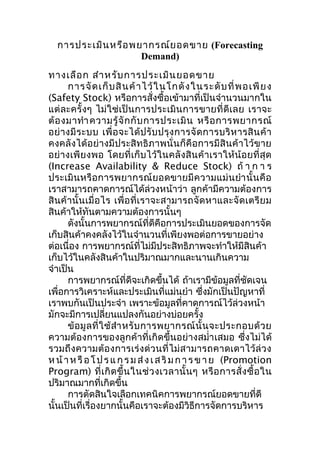 การประเมิน หรือ พยากรณ์ย อดขาย (Forecasting
Demand)
ทางเลือ ก สำา หรับ การประเมิน ยอดขาย
การจั ด เก็ บ สิ น ค้ า ไว้ ใ นโกดั ง ในระดั บ ที่ พ อเพี ย ง
(Safety Stock) หรือการสั่งซื้อเข้ามาที่เป็นจำานวนมากใน
แต่ ละครั้ ง ๆ ไม่ใช่เ ป็น การประเมิน การขายที่ ดี เ ลย เราจะ
ต้ อ งมาทำา ความรู้ จั ก กั บ การประเมิ น หรื อ การพยากรณ์
อย่ า งมี ร ะบบ เพื่ อ จะได้ ป รั บ ปรุ ง การจั ด การบริ ห ารสิ น ค้ า
คงคลังได้อย่างมีประสิทธิภาพนั่น ก็คือการมีสินค้ าไว้ข าย
อย่ างเพี ยงพอ โดยที่ เก็ บไว้ใ นคลั ง สิน ค้ า เราให้ น้ อ ยที่ สุ ด
(Increase Availability & Reduce Stock) ถ้ า ก า ร
ประเมิ น หรื อ การพยากรณ์ ย อดขายมี ค วามแม่ น ยำา นั้ น คื อ
เราสามารถคาดการณ์ได้ล่วงหน้าว่า ลูกค้ามีความต้องการ
สิ นค้ า นั้น เมื่ อ ไร เพื่อ ที่เ ราจะสามารถจัด หาและจั ด เตรี ย ม
สินค้าให้ทันตามความต้องการนั้นๆ
ดังนั้นการพยากรณ์ที่ดีคือการประเมินยอดของการจัด
เก็บสินค้าคงคลังไว้ในจำานวนที่เพียงพอต่อการขายอย่าง
ต่อเนื่อง การพยากรณ์ที่ไม่มีประสิทธิภาพจะทำาให้มีสินค้า
เก็บไว้ในคลังสินค้าในปริมาณมากและนานเกินความ
จำาเป็น
การพยากรณ์ที่ดีจะเกิดขึ้นได้ ถ้าเรามีข้อมูลที่ชดเจน
ั
เพื่อการวิเคราะห์และประเมินที่แม่นยำา ซึงมักเป็นปัญหาที่
่
เราพบกันเป็นประจำา เพราะข้อมูลที่คาดการณ์ไว้ล่วงหน้า
มักจะมีการเปลี่ยนแปลงกันอย่างบ่อยครั้ง
ข้ อ มู ล ที่ ใ ช้ สำา หรั บ การพยากรณ์ นั้ น จะประกอบด้ ว ย
ความต้องการของลูกค้าที่เกิดขึ้นอย่างสมำ่า เสมอ ซึ่งไม่ได้
รวมถึง ความต้อ งการเร่ งด่ ว นที่ ไม่ สามารถคาดเดาไว้ ล่ ว ง
ห น้ า ห รื อ โ ป ร แ ก ร ม ส่ ง เ ส ริ ม ก า ร ข า ย (Promotion
Program) ที่ เ กิ ด ขึ้ น ในช่ ว งเวลานั้ น ๆ หรื อ การสั่ ง ซื้ อ ใน
ปริมาณมากที่เกิดขึ้น
การตัดสินใจเลือกเทคนิคการพยากรณ์ยอดขายที่ดี
นั้นเป็นที่เรื่องยากนั้นคือเราจะต้องมีวิธีการจัดการบริหาร

 