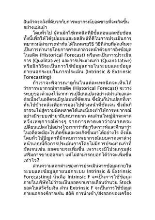 สินค้าคงคลังที่ดีบวกกับการพยากรณ์ยอดขายที่จะเกิดขึ้น
อย่างแม่นยำา
โดยทั่วไป ผู้คนมักใช้เทคนิคที่มีขั้นตอนและซับซ้อน
ทั้ ง นี้ เ พื่ อ ให้ ไ ด้ รู ป แบบและผลลั พ ธ์ ที่ ดี ใ นการประเมิ น การ
พยากรณ์สามารถทำากันได้ในหลายวิธี วิธีที่ง่ายที่สุดเห็นจะ
เป็นการทำานายโดยการคาดเดาล่วงหน้าด้วยการอิงข้อมูล
ในอดี ต (Historical Forecast) หรื อ จะเป็ น การประเมิ น
การ (Qualitative) และการประมาณค่า (Quantitative)
หรื อ อี ก วิ ธี จ ะเป็ น การใช้ ข้ อ มู ล ภายในระบบและข้ อ มู ล
ภายนอกระบบในการประเมิ น (Intrinsic & Extrinsic
Forecasting)
ถ้ า เราจะพิ จ ารณาดู กั น ในแต่ ล ะเทคนิ ค จะเห็ น ได้
ว่าการพยากรณ์จากอดีต (Historical Forecast) จะวาง
ระบบของตัวเองไว้จากการเปลี่ยนแปลงอย่างสมำ่าเสมอและ
ต่อเนื่องในอดีตจนมีรูปแบบที่ชัดเจน ซึ่งมันก็น่าแปลกที่เรา
หั น ไปข้ า งหลั ง เพื่ อ การมองไปข้ า งหน้ า ที่ ชั ด เจน ซึ่ งมั น ก็
อาจจะไปสู่ความผิดพลาดได้และนี่เองทำา ให้การพยากรณ์
อย่ างมีร ะบบเข้า มามีบ ทบาทมาก คนส่ว นใหญ่มั กจะคาด
ห วั ง เ ห ตุ ก า ร ณ์ ต่ า ง ๆ จ า ก ก า ร ค า ด เ ด า ว่ า อ น า ค ต จ ะ
เปลี่ยนแปลงไปอย่างไรมากกว่าที่มาวิเคราะห์และศึกษาว่า
ในอดีตจะมีอะไรเกิดขึ้นและจะเกิดขึ้นมาได้อย่างไร ดังนั้น
โดยทั่ ว ไปปั ญ หาที่ มั ก พบการพยากรณ์ แ บบคาดเดาล่ ว ง
หน้า แบบนี้ คือ การประเมิ นการโดยไม่ มีก ารประมาณค่ า ที่
ชั ด เจนเช่ น ยอดขายจะเพิ่ ม ขึ้ น เพราะจะมี โ ปรแกรมส่ ง
เสริ ม การขายออกมา แต่ ไม่ ส ามารถบอกได้ ว่ า จะเพิ่ ม ขึ้ น
เท่า ไร?
ส่วนความแตกต่างของการประเมินจากข้อมูลภายใน
ระบบและข้ อ มู ล ภายนอกระบบ Intrinsic & Extrinsic
Forecasting) นั้ น คื อ Intrinsic F จะเป็ น การใช้ ข้ อ มู ล
ภายในบริษัทไม่ว่าจะเป็นยอดขายรายเดือนจำานวน Stock
ยอดใบเสร็จรับเงิน ส่วน Extrinsic F จะเป็นการใช้ข้อมูล
ภายนอกองค์การเช่น สถิติ การนำา เข้า /ส่งออกของเครื่อง

 