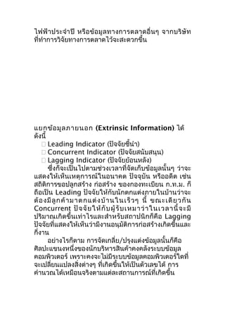 ไฟฟ้ า ประจำา ปี หรื อ ข้ อ มู ล ทางการตลาดอื่ น ๆ จากบริ ษั ท
ที่ทำาการวิจัยทางการตลาดไว้จะสะดวกขึ้น

แยกข้อ มูล ภายนอก (Extrinsic Information) ได้
ดังนี้
 Leading Indicator (ปัจจัยชี้นำา)
 Concurrent Indicator (ปัจจัยสนับสนุน)
 Lagging Indicator (ปัจจัยย้อนหลัง)
ซึ่งก็จะเป็นไปตามช่วงเวลาที่จัดเก็บข้อมูลนั้นๆ ว่าจะ
แสดงให้เห็นเหตุการณ์ในอนาคต ปัจจุบัน หรืออดีต เช่น
สถิติการขอปลูกสร้าง ก่อสร้าง ของกองทะเบียน ก.ท.ม. ก็
ถือเป็น Leading ปัจจัยให้กับนักตกแต่งภายในบ้านว่าจะ
ต้ อ งมี ลู ก ค้ า ม าต กแ ต่ ง บ้ า นในเร็ ว ๆ นี้ ขณะเดี ย วกั น
Concurrent ปั จ จั ย ให้ กั บ ผู้ รั บ เหมาว่ า ในเวลานี้ จ ะมี
ปริมาณเกิดขึ้นเท่าไรและสำา หรับสถาปนิกก็คือ Lagging
ปัจจัยที่แสดงให้เห็นว่ามีงานอนุมัติการก่อสร้างเกิดขึ้นและ
กี่งาน
อย่างไรก็ตาม การจัดเกลี่ย/ปรุงแต่งข้อมูลนั้นก็คือ
ศิลปะแขนงหนึ่งของนักบริหารสินค้าคงคลังระบบข้อมูล
คอมพิวเตอร์ เพราะคงจะไม่มีระบบข้อมูลคอมพิวเตอร์ใดที่
จะเปลี่ยนแปลงสิ่งต่างๆ ที่เกิดขึ้นให้เป็นตัวเลขได้ การ
คำานวณได้เหมือนจริงตามแต่ละสถานการณ์ที่เกิดขึ้น

 
