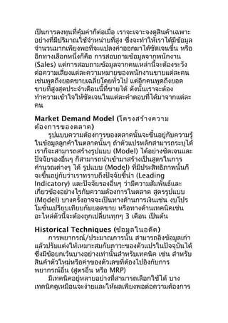 เป็นการลงทุนที่คุ้มค่าก็ต่อเมื่อ เราจะเจาะจงดูสินค้าเฉพาะ
อย่างที่มีปริมาณใช้จำาหน่ายที่สูง ซึงจะทำาให้เราได้มีข้อมูล
่
จำานวนมากเพียงพอที่จะแปลงค่าออกมาได้ชัดเจนขึ้น หรือ
อีกทางเลือกหนึ่งก็คือ การสอบถามข้อมูลจากพนักงาน
(Sales) แต่การสอบถามข้อมูลจากคนเหล่านี้จะต้องระวัง
ต่อความเสี่ยงแต่ละความหมายของพนักงานขายแต่ละคน
เช่นพูดถึงยอดขายเฉลี่ยโดยทั่วไป แต่อีกคนพูดถึงยอด
ขายที่สูงสุดประจำาเดือนนี้ที่ขายได้ ดังนั้นเราจะต้อง
ทำาความเข้าใจให้ชัดเจนในแต่ละคำาตอบที่ได้มาจากแต่ละ
คน
Market Demand Model (โครงสร้า งความ
ต้อ งการของตลาด)
รูปแบบความต้องการของตลาดนั้นจะขึ้นอยู่กับความรู้
ในข้อมูลลูกค้าในตลาดนั้นๆ ถ้าตัวแปรหลักสามารถระบุได้
เราก็จะสามารถสร้างรูปแบบ (Model) ได้อย่างชัดเจนและ
ปัจจัยรองอื่นๆ ก็สามารถนำาเข้ามาสร้างเป็นสูตรในการ
คำานวณต่างๆ ได้ รูปแบบ (Model) ที่มีประสิทธิภาพนั้นก็
จะขึ้นอยู่กับว่าเราทราบถึงปัจจัยชี้นำา (Leading
Indicatory) และปัจจัยรองอื่นๆ ว่ามีความสัมพันธ์และ
เกี่ยวข้องอย่างไรกับความต้องการในตลาด สูตรรูปแบบ
(Model) บางครั้งอาจจะเป็นทางด้านการเงินเช่น งบโปร
โมชั่นเปรียบเทียบกับยอดขาย หรือทางด้านเทคนิคเช่น
อะไหล่ตัวนี้จะต้องถูกเปลี่ยนทุกๆ 3 เดือน เป็นต้น
Historical Techniques (ข้อ มูล ในอดีต )
การพยากรณ์/ประมาณการนั้น สามารถอิงข้อมูลเก่า
แล้วปรับแต่งให้เหมาะสมกับภาวะของตัวแปรในปัจจุบันได้
ซึ่งมีข้อยกเว้นบางอย่างเท่านั้นสำาหรับเทคนิค เช่น สำาหรับ
สินค้าตัวใหม่หรือค่าของตัวเลขที่ต้องไปอิงกับการ
พยากรณ์อื่น (สูตรอื่น หรือ MRP)
มีเทคนิคอยู่หลายอย่างที่สามารถเลือกใช้ได้ บาง
เทคนิคดูเหมือนจะง่ายและให้ผลเพียงพอต่อความต้องการ

 