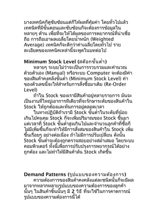 บางเทคนิคก็ดูซับซ้อนแต่ก็ให้ผลที่คุ้มค่า โดยทั่วไปแล้ว
เทคนิคที่มีขั้นตอนและซับซ้อนก็จะต้องการข้อมูลใน
หลายๆ ด้าน เพื่อที่จะให้ได้ผลของการพยากรณ์ที่น่าเชื่อ
ถือ การถือเอาผลเฉลี่ยโดยนำ้าหนัก (Weighted
Average) เทคนิคก็จะดีกว่าค่าเฉลี่ยโดยทั่วไป ราย
ละเอียดของเทคนิคเหล่านี้จะพูดในบทต่อไป
Minimum Stock Level (สต็อ กขั้น ตำ่า )
หลายๆ ระบบไม่ว่าจะเป็นการรวบรวมและคำานวณ
ด้วยตัวเอง (Manual) หรือระบบ Computer จะต้องมีค่า
ของสินค้าคงคลังขั้นตำ่า (Minimum Stock Level) ค่า
ของตัวเลขนี้จะให้สำาหรับการสั่งซื้อมาเติม (Re-Order
Level)
ถ้าใน Stock ของเรามีสินค้าอยู่หลายรายการ มันจะ
เป็นงานที่ใหญ่เอาการทีเดียวที่จะรักษาระดับของสินค้าใน
Stock ให้ถูกต้องและทันการอยู่ตลอดเวลา
ในทางปฏิบัติถ้าเรามี Stock ขันตำ่าในระดับที่น้อย
้
เกินไปคนคุม Stock ก็จะเพิ่มปริมาณของ Stock ขึ้นมา
แต่เวลาที่ Stock ขั้นตำ่าสูงเกินไปและจำานวนลูกค้าที่ซื้อก็
ไม่มีเพิ่มขึ้นก็จะทำาให้มีการสั่งสมของสินค้าใน Stock เพิ่ม
ขึ้นเรื่อยๆ อย่างต่อเนื่อง ถ้าไม่มีการปรับเปลี่ยน ดังนั้น
Stock ขั้นตำ่าจะต้องถูกตรวจสอบอย่างสมำ่าเสมอ โดยระบบ
คอมพิวเตอร์ ทั้งนี้เพื่อการปรับปรุงการพยากรณ์ได้อย่าง
ถูกต้อง และไม่ทำาให้มีสินค้าล้น Stock เกิดขึ้น

Demand Patterns (รูป แบบของความต้อ งการ )
ความต้องการของสินค้าคงคลังแต่ละชนิดนั้นก็จะมีผล
มาจากหลากหลายรูปแบบของความต้องการของลูกค้า
นั้นๆ ในสินค้าชิ้นนั้นๆ มี 2 วิธ ี ที่จะใช้ในการคาดการณ์
รูปแบบของความต้องการนี้ได้

 