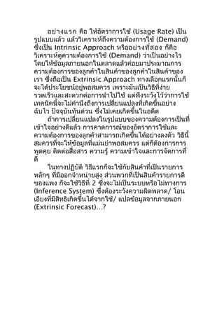 อย่า งแรก คือ ให้อัตราการใช้ (Usage Rate) เป็น
รูปแบบแล้ว แล้ววิเคราะห์ถึงความต้องการใช้ (Demand)
ซึ่งเป็น Intrinsic Approach หรืออย่า งที่ส อง ก็คือ
วิเคราะห์ดูความต้องการใช้ (Demand) ว่าเป็นอย่างไร
โดยให้ข้อมูลภายนอกในตลาดแล้วค่อยมาประมาณการ
ความต้องการของลูกค้าในสินค้าของลูกค้าในสินค้าของ
เรา ซึ่งถือเป็น Extrinsic Approach ทางเลือกแรกนั้นก็
จะได้ประโยชน์อยู่พอสมควร เพราะมันเป็นวิธีที่ง่าย
รวดเร็วและสะดวกต่อการนำาไปใช้ แต่พึงระวังไว้ว่าการใช้
เทคนิคนี้จะไม่คำานึงถึงการเปลี่ยนแปลงที่เกิดขึ้นอย่าง
ฉับไว ปัจจุบันทันด่วน ซึ่งไม่เคยเกิดขึ้นในอดีต
ถ้าการเปลี่ยนแปลงในรูปแบบของความต้องการเป็นที่
เข้าใจอย่างดีแล้ว การคาดการณ์ของอัตราการใช้และ
ความต้องการของลูกค้าสามารถเกิดขึ้นได้อย่างลงตัว วิธีนี้
สมควรที่จะให้ข้อมูลที่แม่นยำาพอสมควร แต่ก็ต้องการการ
พูดคุย ติดต่อสื่อสาร ความรู้ ความเข้าใจและการจัดการที่
ดี
ในทางปฏิบัติ วิธีแรกก็จะใช้กับสินค้าที่เป็นรายการ
หลักๆ ทีมีออกจำาหน่ายสูง ส่วนพวกที่เป็นสินค้ารายการดี
่
ของแพง ก็จะใช้วิธีที่ 2 ซึ่งจะไม่เป็นระบบหรือไม่ทางการ
(Inference System) ซึ่งต้องระวังความผิดพลาด/ โอน
เอียงที่มีสิทธิเกิดขึ้นได้จากใช้/ แปลข้อมูลจากภายนอก
(Extrinsic Forecast)…?

 