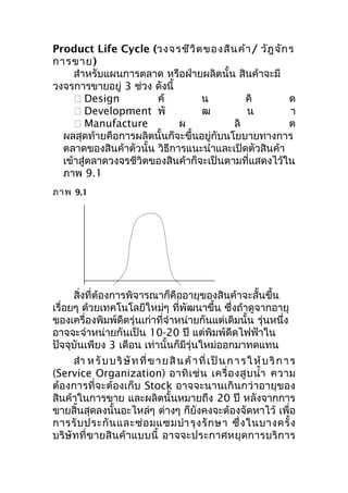 Product Life Cycle (วงจรชีว ิต ของสิน ค้า / วัฎ จัก ร
การขาย)
สำาหรับแผนการตลาด หรือฝ่ายผลิตนั้น สินค้าจะมี
วงจรการขายอยู่ 3 ช่วง ดังนี้
 Design
ค้
น
คิ
ด
 Development พั
ฒ
น
า
 Manufacture
ผ
ลิ
ต
ผลสุดท้ายคือการผลิตนั้นก็จะขึ้นอยู่กับนโยบายทางการ
ตลาดของสินค้าตัวนั้น วิธีการแนะนำาและเปิดตัวสินค้า
เข้าสู่ตลาดวงจรชีวิตของสินค้าก็จะเป็นตามที่แสดงไว้ใน
ภาพ 9.1
ภาพ 9.1

สิ่งที่ต้องการพิจารณาก็คืออายุของสินค้าจะสั้นขึ้น
เรื่อยๆ ด้วยเทคโนโลยีใหม่ๆ ที่พัฒนาขึ้น ซึงถ้าดูจากอายุ
่
ของเครื่องพิมพ์ดดรุ่นเก่าที่จำาหน่ายกันแต่เดิมนั้น รุ่นหนึ่ง
ี
อาจจะจำาหน่ายกันเป็น 10-20 ปี แต่พิมพ์ดีดไฟฟ้าใน
ปัจจุบันเพียง 3 เดือน เท่านั้นก็มีรุ่นใหม่ออกมาทดแทน
สำา ห รั บ บ ริ ษั ท ที่ ข า ย สิ น ค้ า ที่ เ ป็ น ก า ร ใ ห้ บ ริ ก า ร
(Service Organization) อาทิ เ ช่ น เครื่ อ งสู บ นำ้า ความ
ต้องการที่จะต้องเก็บ Stock อาจจะนานเกินกว่าอายุของ
สินค้าในการขาย และผลิตนั้นหมายถึง 20 ปี หลังจากการ
ขายสิ้นสุดลงนั้นอะไหล่ๆ ต่างๆ ก็ยังคงจะต้องจัดหาไว้ เพื่อ
การรั บ ประกั น และซ่ อ มแซมบำา รุ ง รั ก ษา ซึ่ ง ในบางครั้ ง
บริษั ทที่ ขายสิ นค้ าแบบนี้ อาจจะประกาศหยุด การบริ ก าร

 