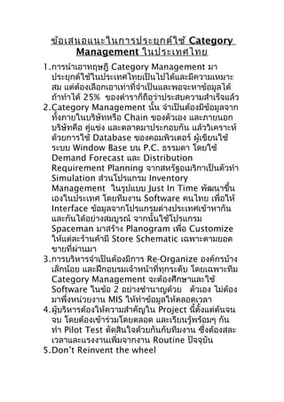 ข้อ เสนอแนะในการประยุก ต์ใ ช้ Category
Management ในประเทศไทย
1.การนำาเอาทฤษฎี Category Management มา
ประยุกต์ใช้ในประเทศไทยเป็นไปได้และมีความเหมาะ
สม แต่ต้องเลือกเอาเท่าที่จำาเป็นและพอจะหาข้อมูลได้
ถ้าทำาได้ 25% ของตำาราก็ถือว่าประสบความสำาเร็จแล้ว
2.Category Management นั้น จำาเป็นต้องมีข้อมูลจาก
ทั้งภายในบริษัทหรือ Chain ของตัวเอง และภายนอก
บริษัทคือ คู่แข่ง และตลาดมาประกอบกัน แล้ววิเคราะห์
ด้วยการใช้ Database ของคอมพิวเตอร์ ผู้เขียนใช้
ระบบ Window Base บน P.C. ธรรมดา โดยใช้
Demand Forecast และ Distribution
Requirement Planning จากสหรัฐอเมริกาเป็นตัวทำา
Simulation ส่วนโปรแกรม Inventory
Management ในรูปแบบ Just In Time พัฒนาขึ้น
เองในประเทศ โดยทีมงาน Software คนไทย เพื่อให้
Interface ข้อมูลจากโปรแกรมต่างประเทศเข้าหากัน
และกันได้อย่างสมบูรณ์ จากนั้นใช้โปรแกรม
Spaceman มาสร้าง Planogram เพื่อ Customize
ให้แต่ละร้านค้ามี Store Schematic เฉพาะตามยอด
ขายที่ผ่านมา
3.การบริหารจำาเป็นต้องมีการ Re-Organize องค์กรบ้าง
เล็กน้อย และฝึกอบรมเจ้าหน้าที่ทุกระดับ โดยเฉพาะทีม
Category Management จะต้องศึกษาและใช้
Software ในข้อ 2 อย่างชำานาญด้วย ตัวเอง ไม่ต้อง
มาพึ่งหน่วยงาน MIS ให้ทำาข้อมูลให้ตลอดเวลา
4.ผู้บริหารต้องให้ความสำาคัญใน Project นี้ตั้งแต่ต้นจน
จบ โดยต้องเข้าร่วมโดยตลอด และเรียนรู้พร้อมๆ กัน
ทำา Pilot Test ตัดสินใจด้วยกันกับทีมงาน ซึ่งต้องสละ
เวลาและแรงงานเพิ่มจากงาน Routine ปัจจุบัน
5.Don’t Reinvent the wheel

 
