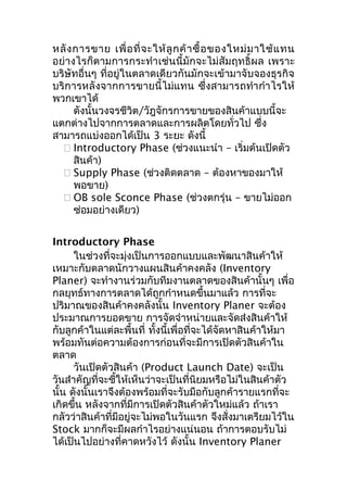 หลั ง การขาย เพื่ อ ที่ จ ะให้ ลู ก ค้ า ซื้ อ ของใหม่ ม าใช้ แ ทน
อย่างไรก็ตามการกระทำา เช่นนี้มักจะไม่สัมฤทธิ์ผล เพราะ
บริษัทอื่นๆ ที่อยู่ในตลาดเดียวกันมักจะเข้ามาจับจองธุรกิจ
บริการหลังจากการขายนี้ไม่แทน ซึ่งสามารถทำา กำา ไรให้
พวกเขาได้
ดังนั้นวงจรชีวิต/วัฎจักรการขายของสินค้าแบบนี้จะ
แตกต่างไปจากการตลาดและการผลิตโดยทั่วไป ซึ่ง
สามารถแบ่งออกได้เป็น 3 ระยะ ดังนี้
 Introductory Phase (ช่วงแนะนำา – เริ่มต้นเปิดตัว
สินค้า)
 Supply Phase (ช่วงติดตลาด – ต้องหาของมาให้
พอขาย)
 OB sole Sconce Phase (ช่วงตกรุ่น – ขายไม่ออก
ซ่อมอย่างเดียว)
Introductory Phase
ในช่วงที่จะมุ่งเป็นการออกแบบและพัฒนาสินค้าให้
เหมาะกับตลาดนักวางแผนสินค้าคงคลัง (Inventory
Planer) จะทำางานร่วมกับทีมงานตลาดของสินค้านั้นๆ เพื่อ
กลยุทธ์ทางการตลาดได้ถูกกำาหนดขึ้นมาแล้ว การที่จะ
ปริมาณของสินค้าคงคลังนั้น Inventory Planer จะต้อง
ประมาณการยอดขาย การจัดจำาหน่ายและจัดส่งสินค้าให้
กับลูกค้าในแต่ละพื้นที่ ทั้งนี้เพื่อที่จะได้จัดหาสินค้าให้มา
พร้อมทันต่อความต้องการก่อนที่จะมีการเปิดตัวสินค้าใน
ตลาด
วันเปิดตัวสินค้า (Product Launch Date) จะเป็น
วันสำาคัญที่จะชี้ให้เห็นว่าจะเป็นที่นิยมหรือไม่ในสินค้าตัว
นั้น ดังนั้นเราจึงต้องพร้อมที่จะรับมือกับลูกค้ารายแรกที่จะ
เกิดขึ้น หลังจากที่มีการเปิดตัวสินค้าตัวใหม่แล้ว ถ้าเรา
กลัวว่าสินค้าที่มีอยู่จะไม่พอในวันแรก จึงสั่งมาเตรียมไว้ใน
Stock มากก็จะมีผลกำาไรอย่างแน่นอน ถ้าการตอบรับไม่
ได้เป็นไปอย่างที่คาดหวังไว้ ดังนั้น Inventory Planer

 