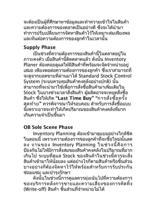 จะต้องเป็นผู้ที่ศึกษาหาข้อมูลและทำาความเข้าใจในสินค้า
และความต้องการของตลาดเป็นอย่างดี ซึ่งจะได้นำามา
ทำาการปรับเปลี่ยนการจัดหาสินค้าไว้ให้เหมาะสมเพียงพอ
และทันต่อความต้องการของลูกค้าในเวลานั้น
Supply Phase
เป็นช่วงที่ความต้องการของสินค้านี้ในตลาดอยู่ใน
ภาวะคงตัว เมื่อสินค้านี้ติดตลาดแล้ว ดังนั้น Inventory
Planer ต้องคอยดูแลให้มีสินค้าที่พร้อมจะจัดจำาหน่ายอยู่
เสมอ เพียงพอต่อความต้องการของลูกค้า ซึงเราสามารถที่
่
จะดูจากยอดขายที่ผ่านมาได้ Standard Stock Control
System (ระบบควบคุมสินค้าคงคลังอย่างปกติ) นั้น
สามารถที่จะนำามาใช้เพื่อการสั่งซื้อสินค้ามาเพิ่มเติมใน
Stock ในบางช่วงเวลาสั่งสินค้า ผู้ผลิตอาจจะหยุดสั่งซื้อ
สินค้า ซึงให้เกิด “Last Time Buy” “การสั่ง ซื้อ ครั้ง
่
สุด ท้า ย” ควรพิจารณาให้รอบคอบ สำาหรับการสั่งซื้อแบบ
นี้เพราะอาจจะทำาให้เกิดปริมาณของสินค้าคงคลังที่มาก
เกินความจำาเป็นขึ้นมา
OB Sole Scene Phase
Inventory Planning ต้องเข้ามาดูแบบอย่างใกล้ชิด
ในตอนนี้ เพราะความต้องการของลูกค้าที่จะซื้อใหม่นั้นลด
ล ง ง า น ข อ ง Inventory Planning ใ น ช่ ว ง นี้ คื อ ก า ร
ป้องกันไม่ให้มีการสั่งสมของสินค้าคงคลังในปริมาณที่มาก
เกิน ไป ระบบที่ดู แ ล Stock ของสิ นค้ าในช่ วงนี้ ค วรจะสั่ ง
สินค้าเข้ามาให้น้อยลง แต่อย่างไรก็ตามสินค้าหรือชิ้นส่วน
บางอย่ า งก็ ต้ อ งจั ด หาไว้ ใ ห้ พ ร้ อ มสำา หรั บ การรั บ ประกั น
ซ่อมแซม และบำารุงรักษา
ดังนั้นในช่วงนี้การดูแลควรมุ่งเน้นไปที่ความต้องการ
ของบริ ก ารหลั ง การขายและความเสี่ ย งของการคั ด ทิ้ ง
(Write-off) สินค้า ชินส่วนที่จำาหน่ายไม่ได้
้

 