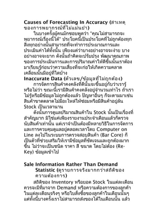 Causes of Forecasting In Accuracy (สาเหตุ
ของการพยากรณ์ท ี่ไ ม่แ ม่น ยำา )
ในบางครั้งผู้คนมักชอบพูดว่า “คุณไม่สามารถจะ
พยากรณ์เรื่องนี้ได้“ ประโยคนี้เป็นประโยคที่ไม่ถูกต้องทุก
สิ่งทุกอย่างนั้นสามารถที่จะทำาการประมาณการและ
ประเมินค่าได้ทั้งนั้น เพียงแต่ว่าบางอย่างอาจจะง่าย บาง
อย่างอาจจะยาก ดังนั้นถ้าคิดจะปรับปรุง พัฒนาคุณภาพ
ของการประเมินการและการปริมาณค่าให้ดีขึ้นนั้นเราต้อง
มาเรียนรู้ก่อนว่าความเสี่ยงที่จะก่อให้เกิดความคลาด
เคลื่อนนั้นมีอยู่ที่ใดบ้าง
Inaccurate Data (ตัว เลข/ข้อ มูล ที่ไ ม่ถ ูก ต้อ ง)
การจัดการสินค้าคงคลังที่ดีนั้นจะขึ้นอยู่กับว่าเรารู้
หรือไม่ว่า ขณะนี้เรามีสินค้าคงคลังอยู่จำานวนเท่าไร ถ้าเรา
ไม่รหรือมีข้อมูลไม่ถูกต้องแล้ว ปัญหาอื่นๆ ก็จะตามมาเช่น
ู้
สินค้าขาดตลาดไม่มอะไหล่ให้ซ่อมหรือมีสินค้าอยู่ล้น
ี
Stock เป็นเวลานาน
ดังนั้นการดูแลปริมาณสินค้าใน Stock นั้นเป็นเรื่องที่
สำาคัญมาก มิใช่แค่เพียงรายงานประจำาเดือนแล้วก็ตรวจ
นับสินค้าเท่านั้น แต่เราจำาเป็นต้องมีหลายวิธีในการจัดการ
และการควบคุมดูแลอยู่ตลอดเวลาโดย Computer on
Line ลงไปในระบบการตรวจสอบสินค้า (Bar Core) ก็
เป็นตัวที่ช่วยเสริมให้เรามีข้อมูลที่ชดเจนและถูกต้องมาก
ั
ขึ้น ไม่ว่าจะเป็นชนิด ราคา สี ขนาด โดยไม่ต้อง (ReKey) ข้อมูลเข้าไป
Sale Information Rather Than Demand
Statistic (ดูร ายการจริง มากกว่า สถิต ิข อง
ความต้อ งการ)
สถิติของ Inventory หรือยอด Stock ในแต่ละเดือน
ควรจะมีที่มาจาก Demand หรือความต้องการของลูกค้า
ในแต่ละเดือนจริงๆ หรือใบสั่งซื้อของลูกค้าในเดือนนั้นๆ
แต่ทั้งนี้บางครั้งเราไม่สามารถส่งของได้ในเดือนนั้น แล้ว

 